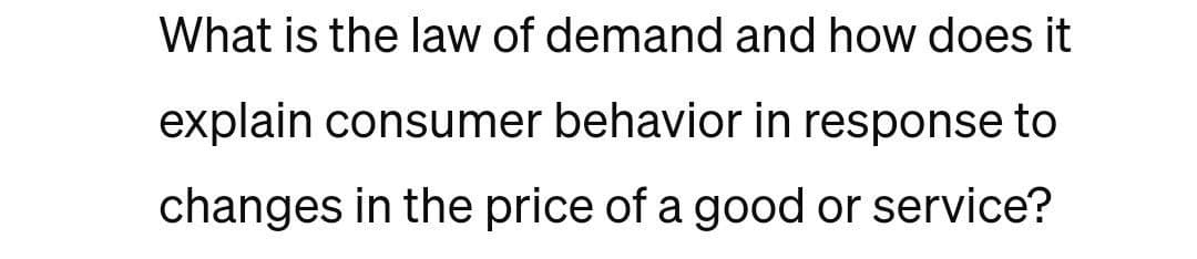 What is the law of demand and how does it
explain consumer behavior in response to
changes in the price of a good or service?