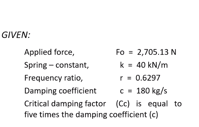 GIVEN:
Applied force,
Fo =
2,705.13 N
Spring – constant,
k = 40 kN/m
%3D
Frequency ratio,
r = 0.6297
Damping coefficient
c = 180 kg/s
Critical damping factor (Cc) is equal to
five times the damping coefficient (c)
