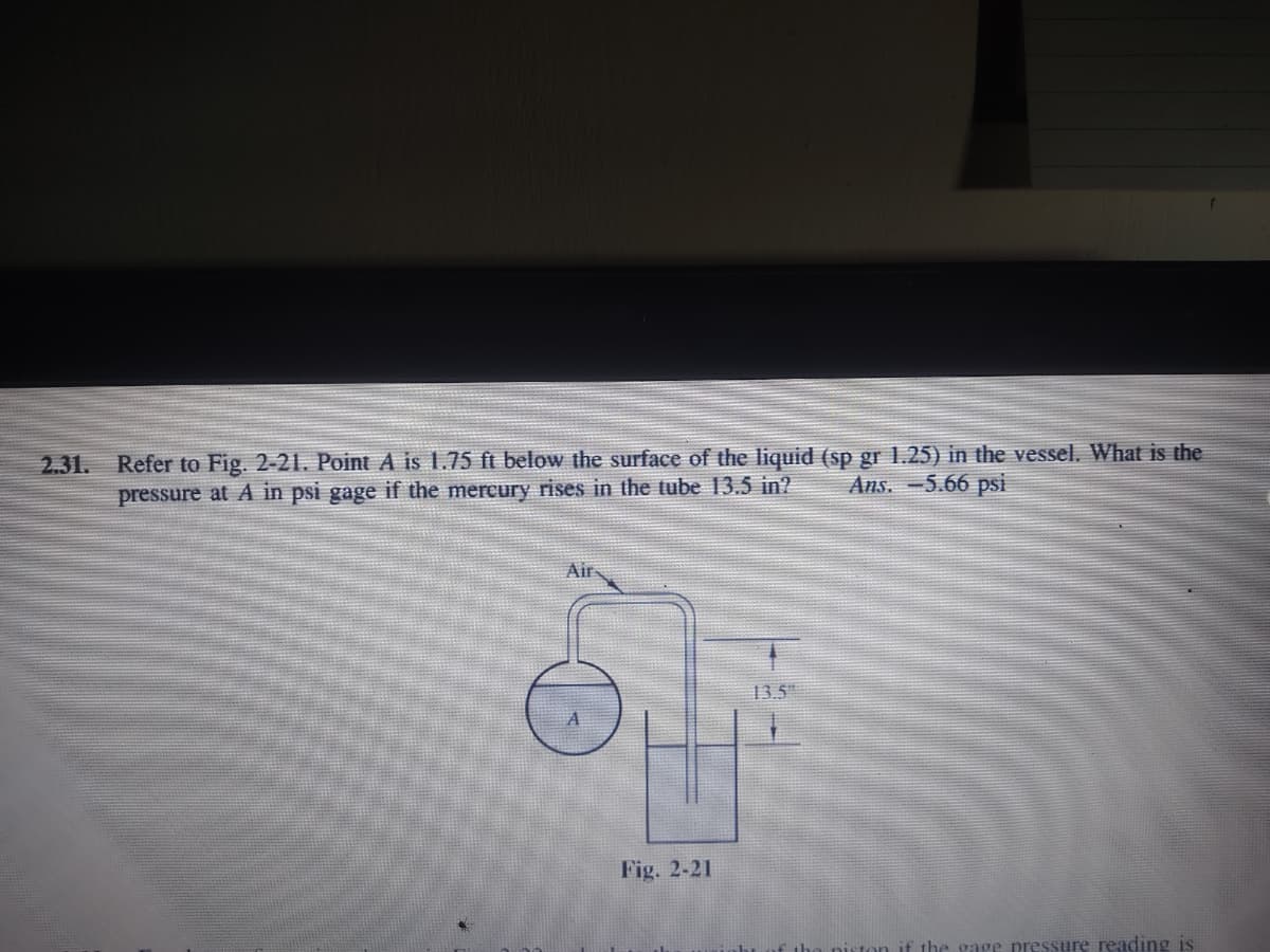 2.31. Refer to Fig. 2-21. Point A is 1.75 ft below the surface of the liquid (sp gr 1.25) in the vessel. What is the
Ans. -5.66 psi
pressure at A in psi gage if the mercury rises in the tube 13.5 in?
Air
13.5
Fig. 2-21
the gage pressure reading is
