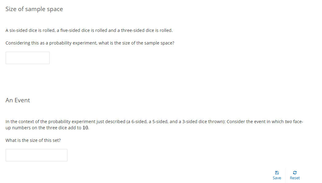 Size of sample space
A six-sided dice is rolled, a five-sided dice is rolled and a three-sided dice is rolled.
Considering this as a probability experiment, what is the size of the sample space?
An Event
In the context of the probability experiment just described (a 6-sided, a 5-sided, and a 3-sided dice thrown): Consider the event in which two face-
up numbers on the three dice add to 10.
What is the size of this set?
Save
Reset
