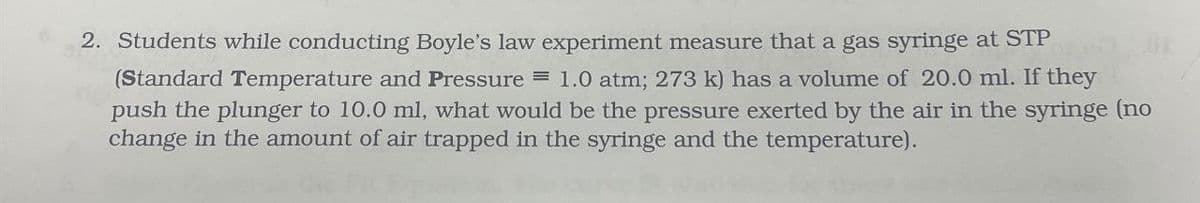 2. Students while conducting Boyle's law experiment measure that a gas syringe at STP
(Standard Temperature and Pressure = 1.0 atm; 273 k) has a volume of 20.0 ml. If they
push the plunger to 10.0 ml, what would be the pressure exerted by the air in the syringe (no
change in the amount of air trapped in the syringe and the temperature).