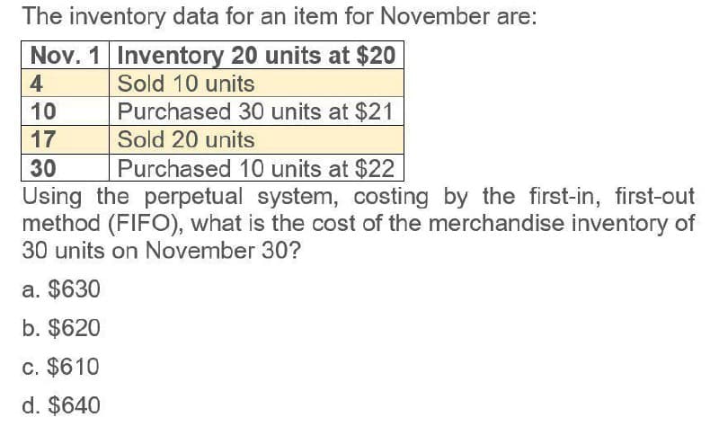 The inventory data for an item for November are:
Nov. 1 Inventory 20 units at $20
4
10
17
30
Sold 10 units
Purchased 30 units at $21
Sold 20 units
Purchased 10 units at $22
Using the perpetual system, costing by the first-in, first-out
method (FIFO), what is the cost of the merchandise inventory of
30 units on November 30?
a. $630
b. $620
c. $610
d. $640