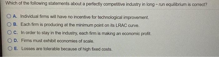 Which of the following statements about a perfectly competitive industry in long-run equilibrium is correct?
A. Individual firms will have no incentive for technological improvement.
OB. Each firm is producing at the minimum point on its LRAC curve.
OC. In order to stay in the industry, each firm is making an economic profit.
OD. Firms must exhibit economies of scale.
OE. Losses are tolerable because of high fixed costs.