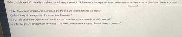 Select the phrase that correctly completes the following statement. "A decrease in the expected future price caused an increase in the supply of smartphones. As a result,
OA. the price of smartphones decreased and the demand for smartphones increased."
B. the equilibrium quantity of smartphones decreased."
OC. the price of smartphones decreased and the quantity of smartphones demanded increased."
OD. the price of smartphones decreased. The lower price caused the supply of smartphones to decrease."