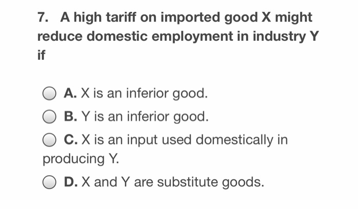 7. A high tariff on imported good X might
reduce domestic employment in industry Y
if
A. X is an inferior good.
B. Y is an inferior good.
C. X is an input used domestically in
producing Y.
OD. X and Y are substitute goods.