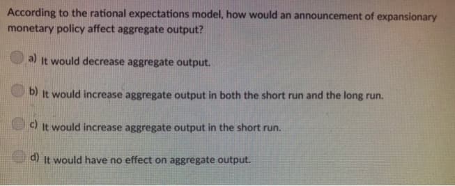 According to the rational expectations model, how would an announcement of expansionary
monetary policy affect aggregate output?
a) It would decrease aggregate output.
b)
It would increase aggregate output in both the short run and the long run.
c) It would increase aggregate output in the short run.
d) It would have no effect on aggregate output.