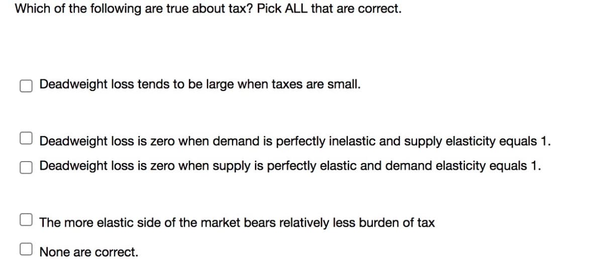 Which of the following are true about tax? Pick ALL that are correct.
Deadweight loss tends to be large when taxes are small.
Deadweight loss is zero when demand is perfectly inelastic and supply elasticity equals 1.
Deadweight loss is zero when supply is perfectly elastic and demand elasticity equals 1.
The more elastic side of the market bears relatively less burden of tax
None are correct.
