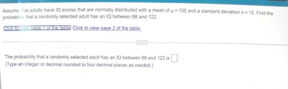 Assume that adults have lQ scores that are normally distributed with a mean of µ = 105 and a standard deviation g = 15 Find the
probability that a randomly selected adult has an IQ between 88 and 122.
Click to view page 1 of the table Click to view page 2 of the table.
...
The probability that a randomly selected adult has an IQ between 88 and 122 is
(Type an integer or decimal rounded to four decimal places as needed.)

