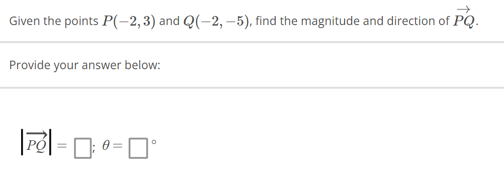 →
Given the points P(−2, 3) and Q(−2, —5), find the magnitude and direction of PQ.
Provide your answer below:
O
|PO| = 0; 0 = 0