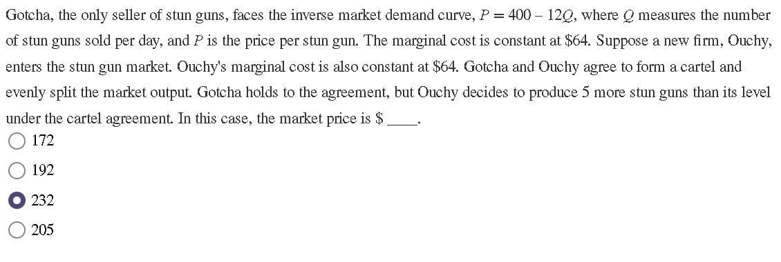 Gotcha, the only seller of stun guns, faces the inverse market demand curve, P = 400 - 120, where Q measures the number
of stun guns sold per day, and P is the price per stun gun. The marginal cost is constant at $64. Suppose a new firm, Ouchy,
enters the stun gun market. Ouchy's marginal cost is also constant at $64. Gotcha and Ouchy agree to form a cartel and
evenly split the market output. Gotcha holds to the agreement, but Ouchy decides to produce 5 more stun guns than its level
under the cartel agreement. In this case, the market price is $.
172
192
232
205