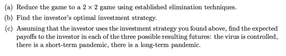 (a) Reduce the game to a 2 × 2 game using established elimination techniques.
(b) Find the investor's optimal investment strategy.
(c) Assuming that the investor uses the investment strategy you found above, find the expected
payoffs to the investor in each of the three possible resulting futures: the virus is controlled,
there is a short-term pandemic, there is a long-term pandemic.
