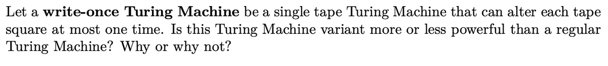 Let a write-once Turing Machine be a single tape Turing Machine that can alter each tape
square at most one time. Is this Turing Machine variant more or less powerful than a regular
Turing Machine? Why or why not?
