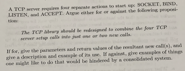 A TCP server requires four separate actions to start up: SOCKET, BIND,
LISTEN, and ACCEPT. Argue either for or against the following proposi-
tion:
The TCP library should be redesigned to combine the four TCP
server setup calls into just one or two new calls.
If for, give the parameters and return values of the resultant new call(s), and
give a description and example of its use. If against, give examples of things
one might like to do that would be hindered by a consolidated system.
