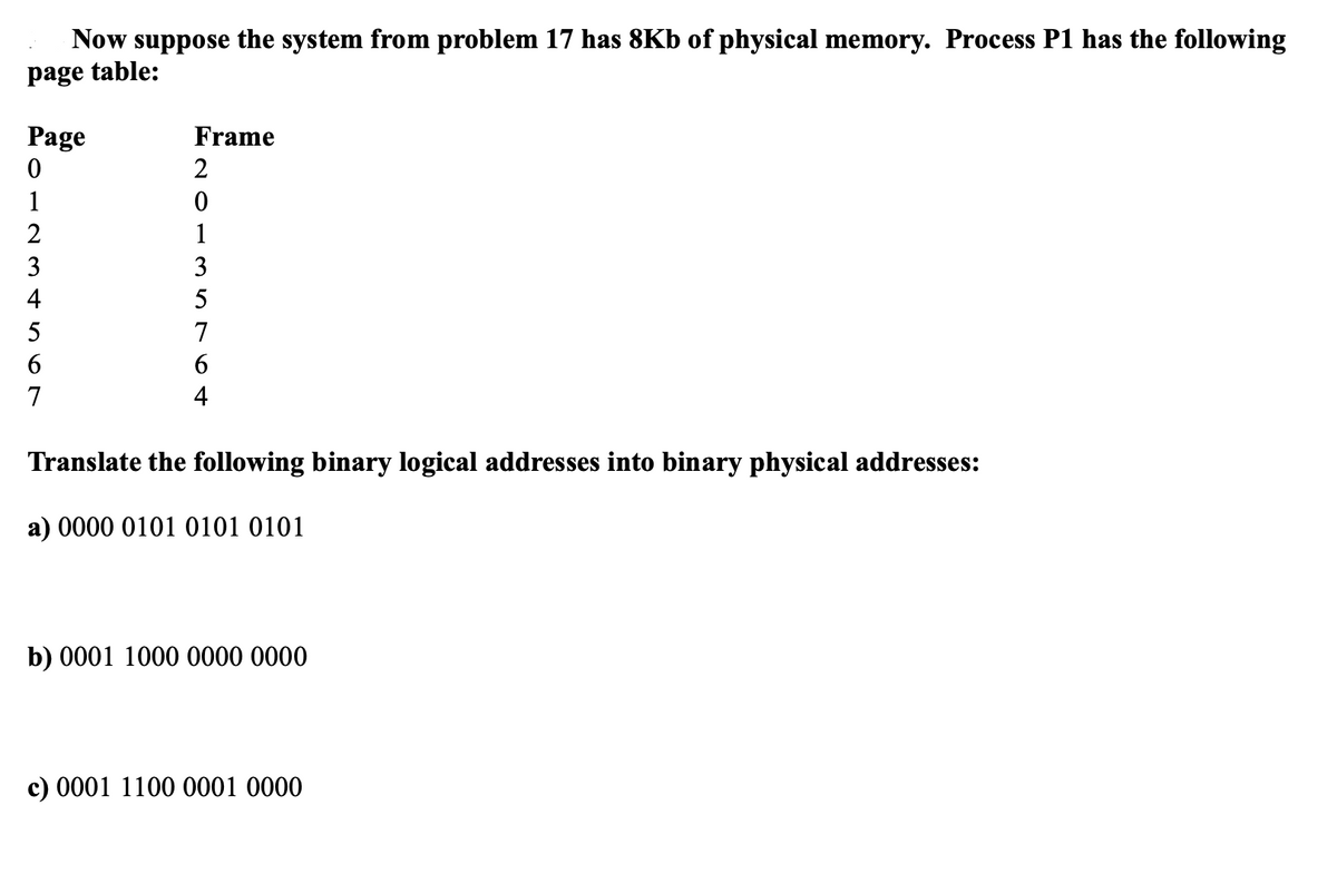 Now suppose the system from problem 17 has 8Kb of physical memory. Process P1 has the following
page table:
Page
0
1
234567
Frame
2
0
1
35764
Translate the following binary logical addresses into binary physical addresses:
a) 0000 0101 0101 0101
b) 0001 1000 0000 0000
c) 0001 1100 0001 0000