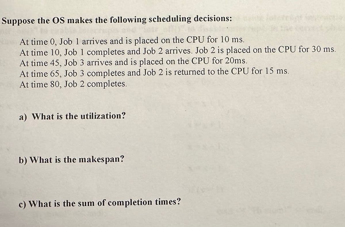 Suppose the OS makes the following scheduling decisions:
At time 0, Job 1 arrives and is placed on the CPU for 10 ms.
At time 10, Job 1 completes and Job 2 arrives. Job 2 is placed on the CPU for 30 ms.
At time 45, Job 3 arrives and is placed on the CPU for 20ms.
At time 65, Job 3 completes and Job 2 is returned to the CPU for 15 ms.
At time 80, Job 2 completes.
a) What is the utilization?
b) What is the makespan?
c) What is the sum of completion times?