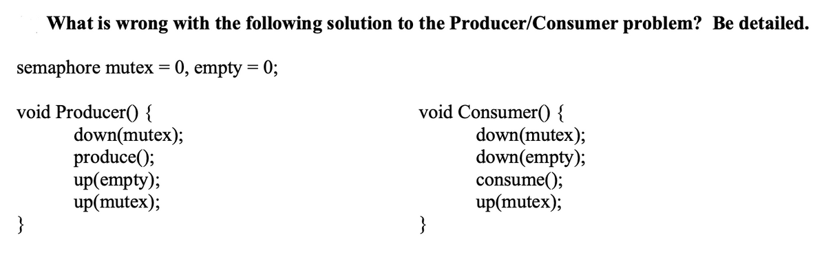 What is wrong with the following solution to the Producer/Consumer problem? Be detailed.
semaphore mutex = 0, empty = 0;
void Producer() {
}
down(mutex);
produce();
up(empty);
up(mutex);
void Consumer() {
}
down(mutex);
down(empty);
consume();
up(mutex);