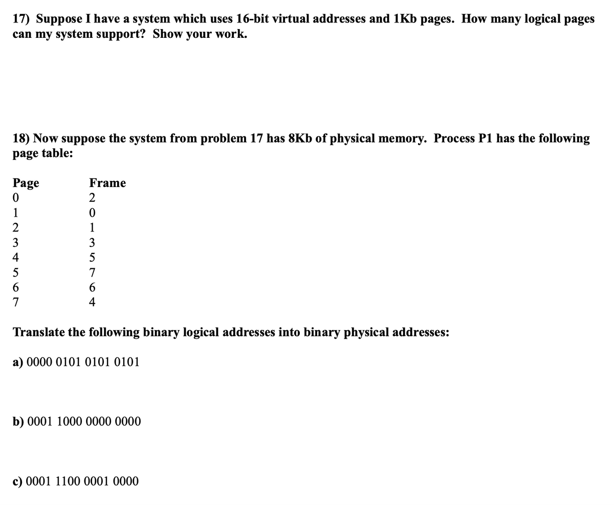 17) Suppose I have a system which uses 16-bit virtual addresses and 1Kb pages. How many logical pages
can my system support? Show your work.
18) Now suppose the system from problem 17 has 8Kb of physical memory. Process P1 has the following
page table:
Page
0
1
2
3
4
5
6
7
Frame
2
0
5764 ETO
3
Translate the following binary logical addresses into binary physical addresses:
a) 0000 0101 0101 0101
b) 0001 1000 0000 0000
c) 0001 1100 0001 0000