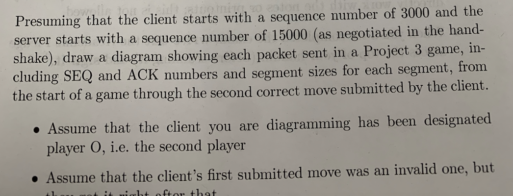 Presuming that the client starts with a sequence number of 3000 and the
server starts with a sequence number of 15000 (as negotiated in the hand-
shake), draw a diagram showing each packet sent in a Project 3 game,
cluding SEQ and ACK numbers and segment sizes for each segment, from
the start of a game through the second correct move submitted by the client.
in-
• Assume that the client you are diagramming has been designated
player O, i.e. the second player
• Assume that the client's first submitted move was an invalid one,
but
uight oftor that
