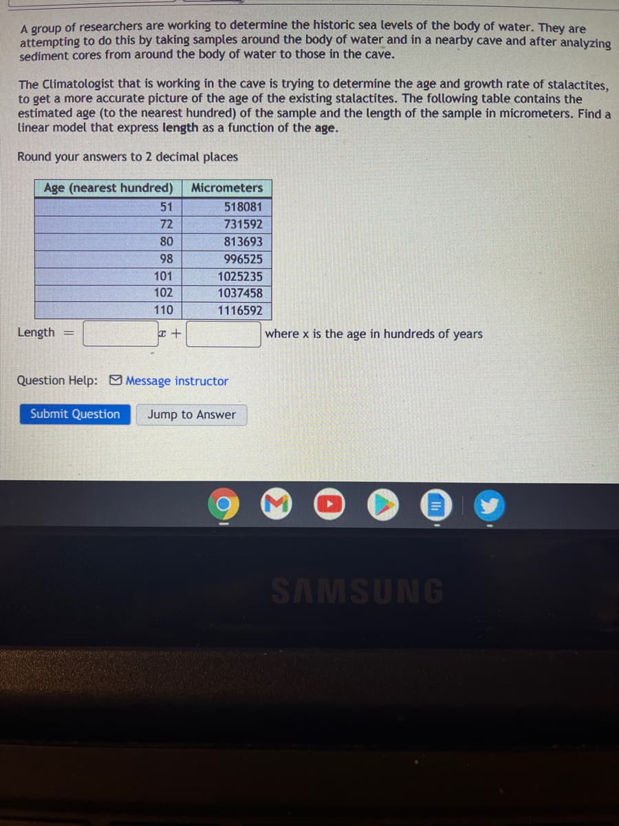A group of researchers are working to determine the historic sea levels of the body of water. They are
attempting to do this by taking samples around the body of water and in a nearby cave and after analyzing
sediment cores from around the body of water to those in the cave.
The Climatologist that is working in the cave is trying to determine the age and growth rate of stalactites,
to get a more accurate picture of the age of the existing stalactites. The following table contains the
estimated age (to the nearest hundred) of the sample and the length of the sample in micrometers. Find a
linear model that express length as a function of the age.
Round your answers to 2 decimal places
Age (nearest hundred)
Micrometers
51
518081
72
731592
80
813693
98
996525
101
1025235
102
1037458
110
1116592
Length
where x is the age in hundreds of years
Question Help: Message instructor
Submit Question
Jump to Answer
SAMSUNG

