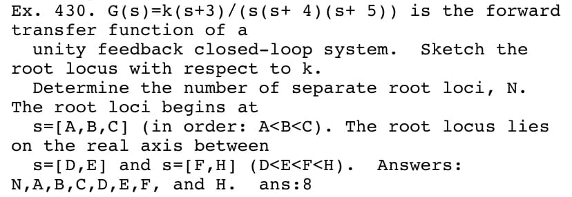 Ex. 430. G(s)=k (s+3)/(s(s+ 4)(s+ 5)) is the forward
transfer function of a
unity feedback closed-loop system.
root locus with respect to k.
Determine the number of separate root loci, N.
The root loci begins at
s= [A,B,C] (in order: A<B<C). The root locus lies
on the real axis between
s=[D,E] and s=[F,H] (D<E<F<H).
N,A, B,C,D,Е,F, and н. ans:8
Sketch the
Answers:
