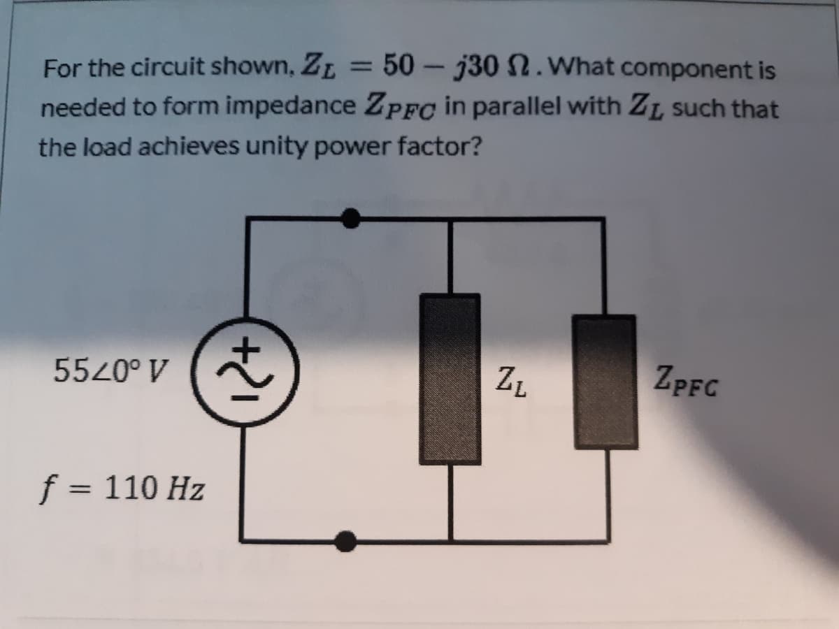 For the circuit shown, ZL = 50- j30 N.What component is
needed to form impedance ZpFo in parallel with ZL such that
%3D
the load achieves unity power factor?
5520° V
ZPFC
f = 110 Hz
