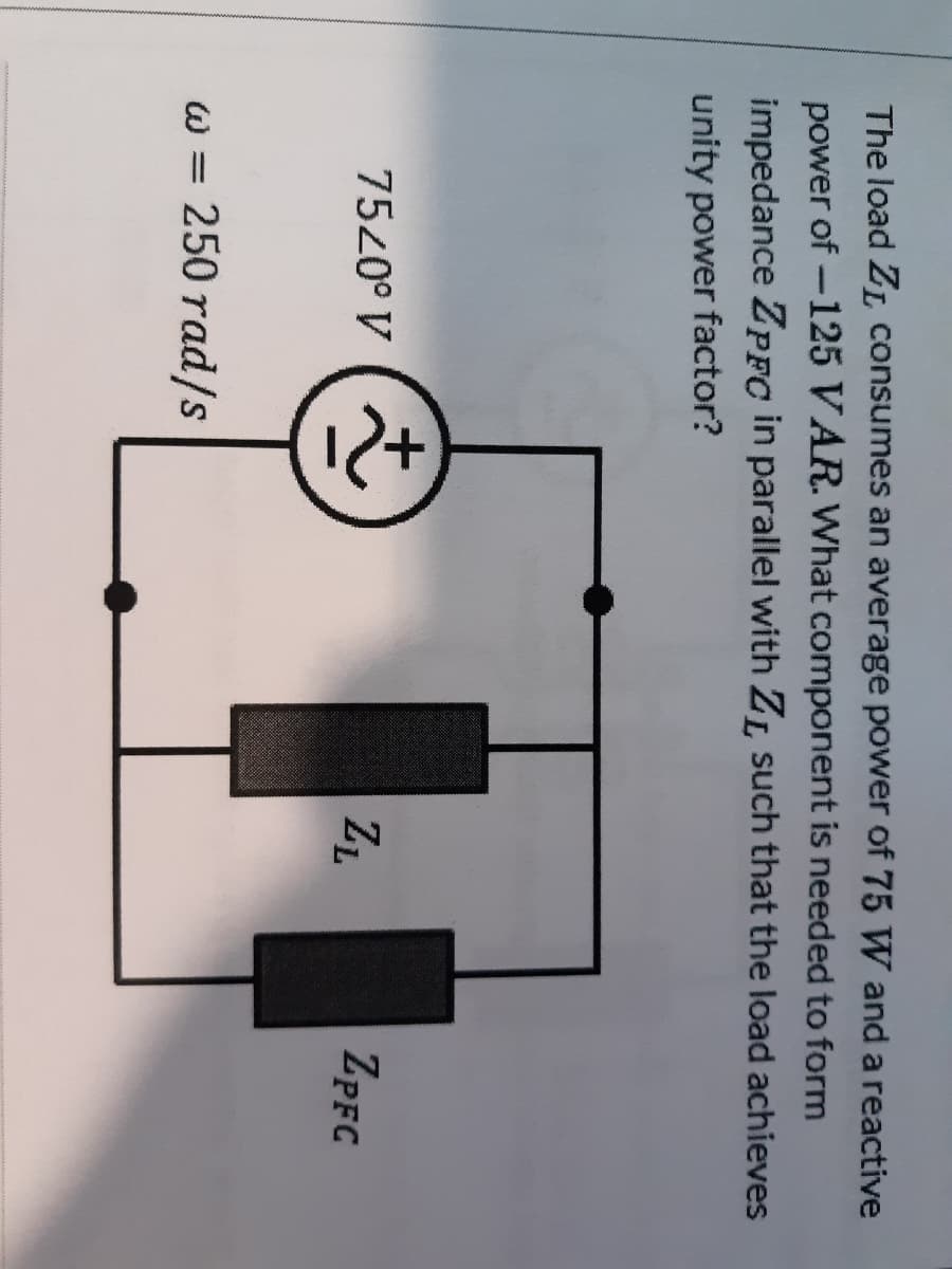 The load ZL consumes an average power of 75 W and a reactive
power of -125 VAR. What component is needed to form
impedance ZPFC in parallel with ZL such that the load achieves
unity power factor?
7520° V
ZL
ZPFC
w = 250 rad/s

