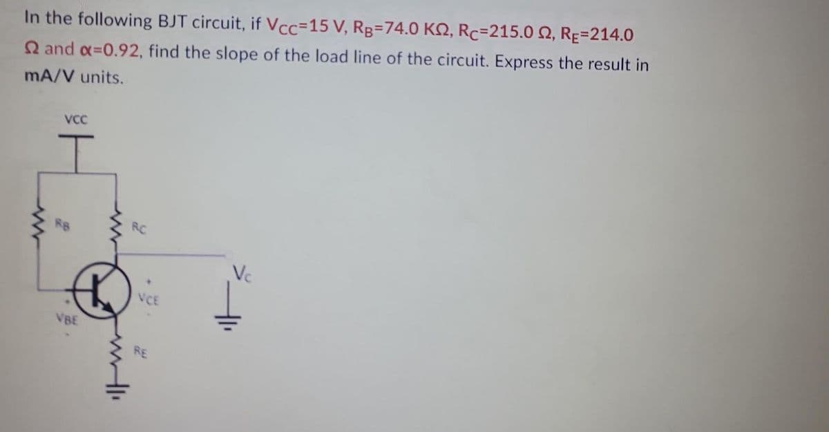 In the following BJT circuit, if Vcc=15 V, Rg=74.0 K2, Rc=215.0 2, RE-214.0
22 and x=0.92, find the slope of the load line of the circuit. Express the result in
mA/V units.
VCC
RB
VBE
RC
VCE
RE
Vc
1₁