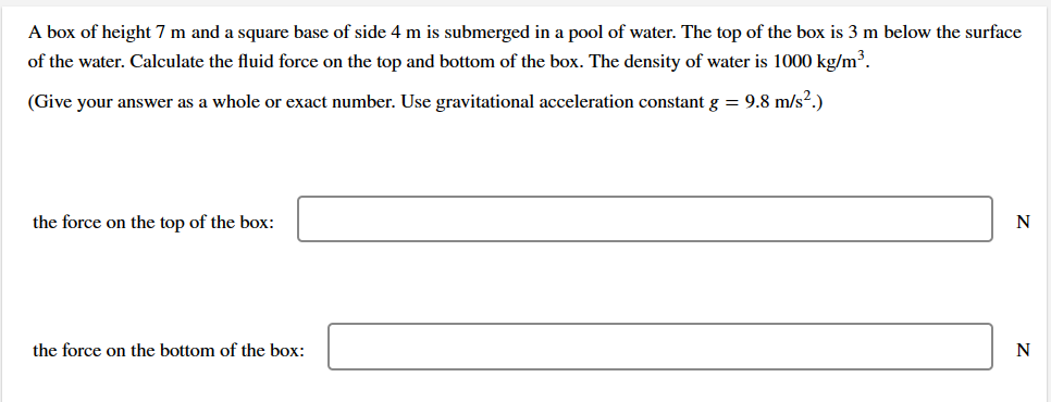 A box of height 7 m and a square base of side 4 m is submerged in a pool of water. The top of the box is 3 m below the surface
of the water. Calculate the fluid force on the top and bottom of the box. The density of water is 1000 kg/m³.
(Give your answer as a whole or exact number. Use gravitational acceleration constant g = 9.8 m/s².)
the force on the top of the box:
the force on the bottom of the box:
N
N