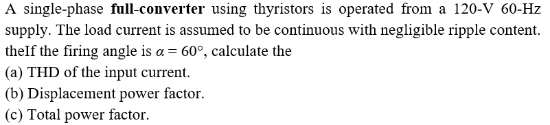 A single-phase full-converter using thyristors is operated from a 120-V 60-Hz
supply. The load current is assumed to be continuous with negligible ripple content.
theIf the firing angle is a = 60°, calculate the
(a) THD of the input current.
(b) Displacement power factor.
(c) Total power factor.