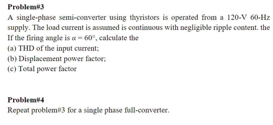 Problem# 3
A single-phase semi-converter using thyristors is operated from a 120-V 60-Hz
supply. The load current is assumed is continuous with negligible ripple content. the
If the firing angle is a = 60°, calculate the
(a) THD of the input current;
(b) Displacement power factor;
(c) Total power factor
Problem#4
Repeat problem# 3 for a single phase full-converter.