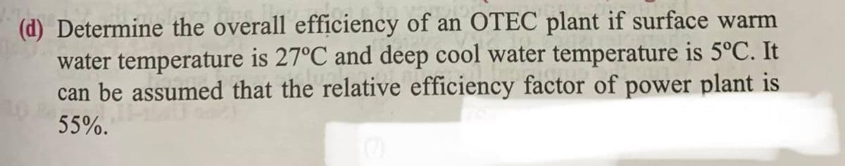 (d) Determine the overall efficiency of an OTEC plant if surface warm
water temperature is 27°C and deep cool water temperature is 5°C. It
can be assumed that the relative efficiency factor of power plant is
55%.