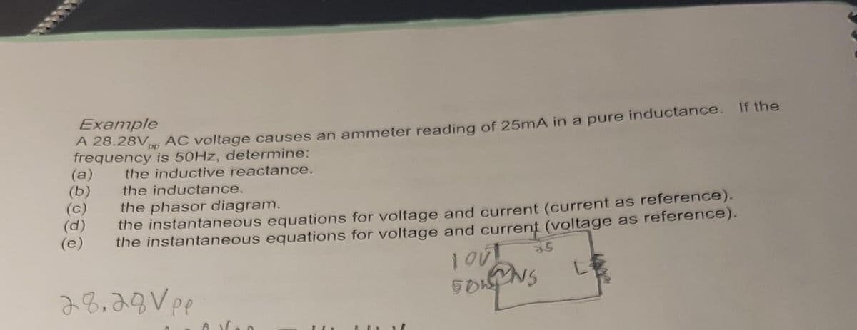Example
A 28.28Vpp AC voltage causes an ammeter reading of 25mA in a pure inductance. If the
frequency is 50Hz, determine:
the inductive reactance.
the inductance.
the phasor diagram.
the instantaneous equations for voltage and current (current as reference).
the instantaneous equations for voltage and current (voltage as reference).
28.28 Vpp
(a)
(b)
(c)
(e)
..
LOUT
SOWINS
35