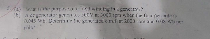5. (a) What is the purpose of a field winding in a generator?
(b) A de generator generates 500V at 3000 rpm when the flux per pole is
0.045 Wb. Determine the generated e.m.f. at 2000 rpm and 0.08 Wb per
pole
TE