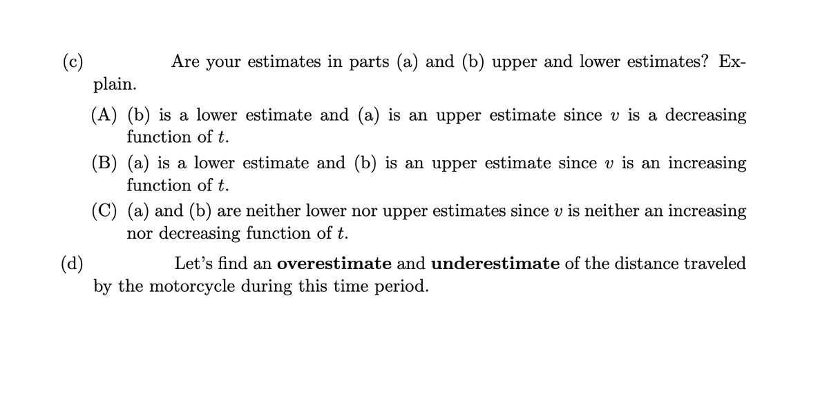 (c)
Are your estimates in parts (a) and (b) upper and lower estimates? Ex-
plain.
(A) (b) is a lower estimate and (a) is an upper estimate since v is a decreasing
function of t.
(B) (a) is a lower estimate and (b) is an upper estimate since v is an increasing
function of t.
(C) (a) and (b) are neither lower nor upper estimates since v is neither an increasing
nor decreasing function of t.
(d)
Let's find an overestimate and underestimate of the distance traveled
by the motorcycle during this time period.
