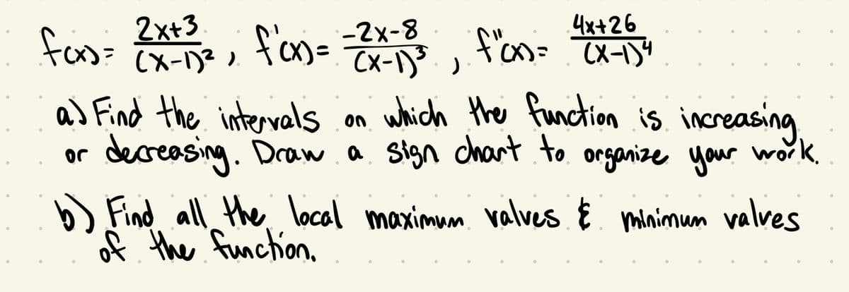 4x+26
f"(x) = (x-1) ²
(x-1)³ )
a) Find the intervals
on which the function is increasing
or
decreasing. Draw a sign chart to organize your work.
b) Find all the local maximum valves & minimum valves
of the function.
2x+3
fcx)= (x-1)²)
f'cx)= -2x-8
