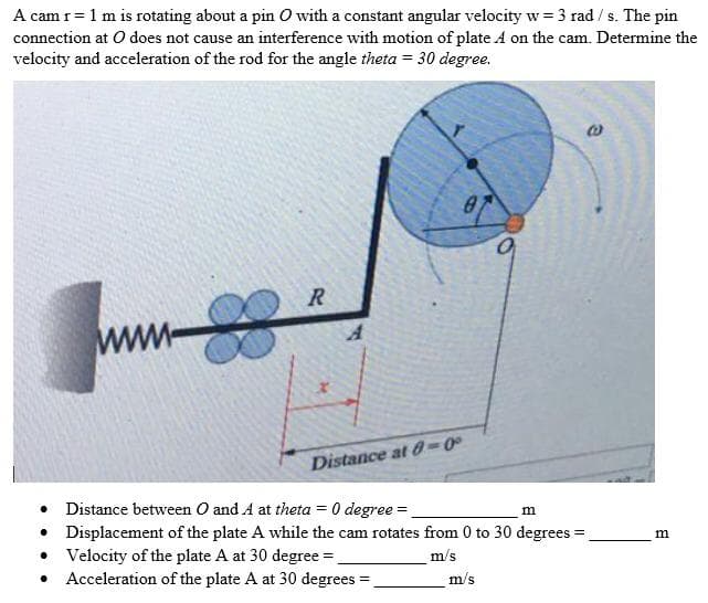A cam r= 1 m is rotating about a pin O with a constant angular velocity w= 3 rad / s. The pin
connection at O does not cause an interference with motion of plate A on the cam. Determine the
velocity and acceleration of the rod for the angle theta = 30 degree.
www
Distance at 68-0°
Distance between O and A at theta = 0 degree =
• Displacement of the plate A while the cam rotates from 0 to 30 degrees
• Velocity of the plate A at 30 degree =
Acceleration of the plate A at 30 degrees =
m
m/s
m/s
