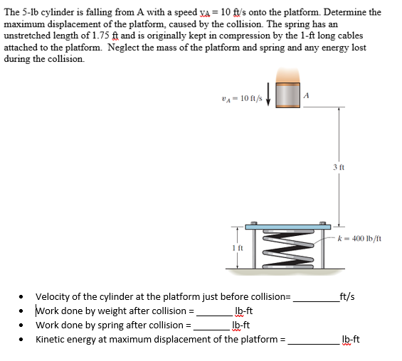 The 5-lb cylinder is falling from A with a speed va = 10 ft/'s onto the platform. Determine the
maximum displacement of the platform, caused by the collision. The spring has an
unstretched length of 1.75 ft and is originally kept in compression by the 1-ft long cables
attached to the platform. Neglect the mass of the platform and spring and any energy lost
during the collision.
vA = 10 ft/s
3 ft
k- 400 lb/ft
1 ft
Velocity of the cylinder at the platform just before collision=.
_ft/s
Work done by weight after collision =.
Ib-ft
Ib-ft
Work done by spring after collision =
Kinetic energy at maximum displacement of the platform =
Ib-ft
