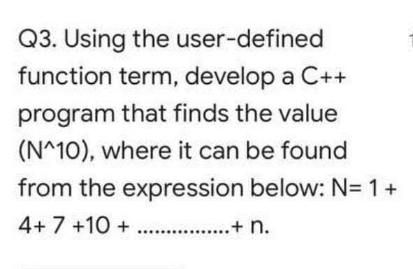 Q3. Using the user-defined
function term, develop a C++
program that finds the value
(N^10), where it can be found
from the expression below: N= 1+
4+ 7 +10 + ...
.........+ n.
