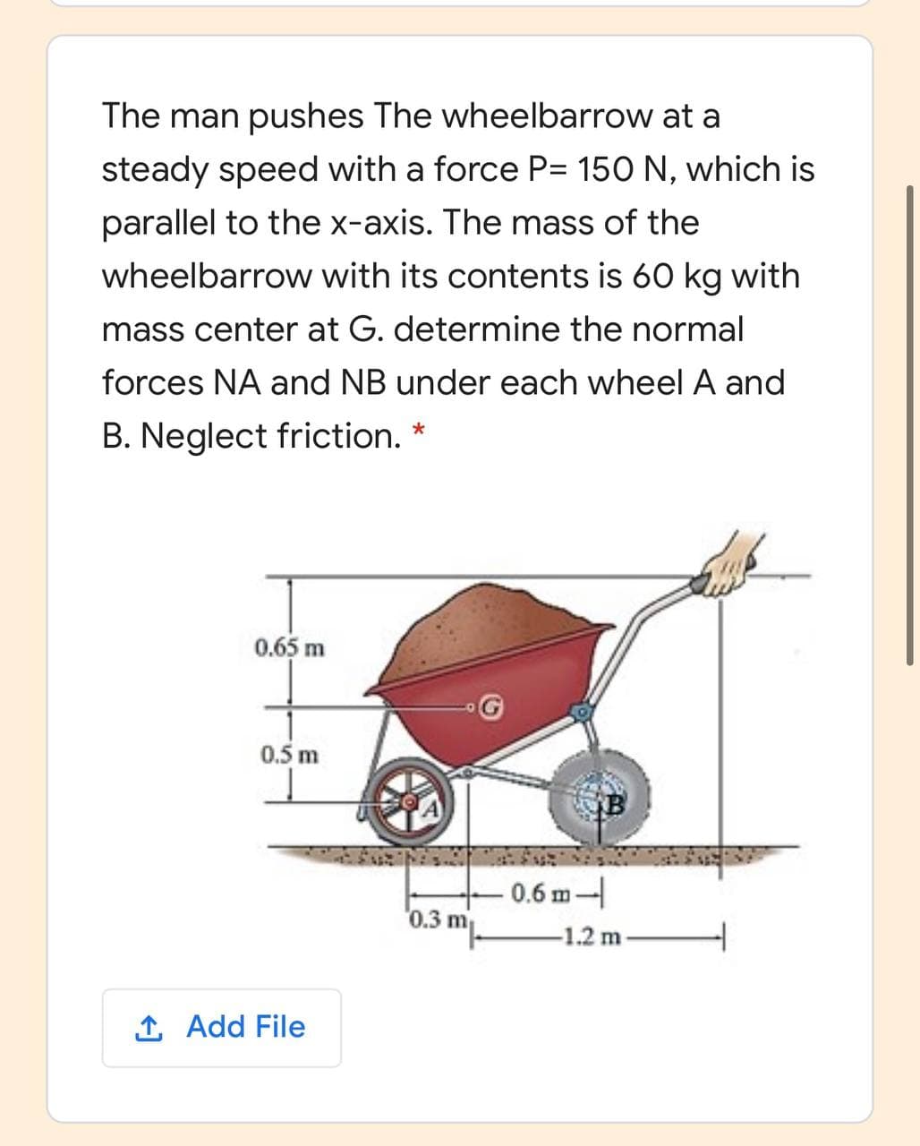 The man pushes The wheelbarrow at a
steady speed with a force P= 150 N, which is
parallel to the x-axis. The mass of the
wheelbarrow with its contents is 60 kg with
mass center at G. determine the normal
forces NA and NB under each wheel A and
B. Neglect friction. *
0.65 m
0.5 m
0.6 m-
'0.3 m
-1.2 m-
1 Add File
