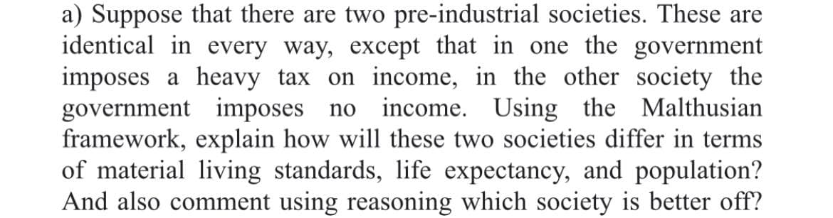 a) Suppose that there are two pre-industrial societies. These are
identical in every way, except that in one the government
imposes a heavy tax on income, in the other society the
government imposes no
framework, explain how will these two societies differ in terms
of material living standards, life expectancy, and population?
And also comment using reasoning which society is better off?
income. Using the Malthusian
