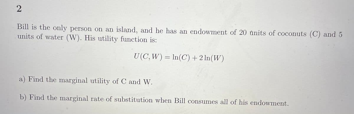 Bill is the only person on an island, and he has an endowment of 20 units of coconuts (C) and 5
units of water (W). His utility function is:
U(C, W) = In(C)+2 ln(W)
a) Find the marginal utility of C and W.
b) Find the marginal rate of substitution when Bill consumes all of his endowment.
