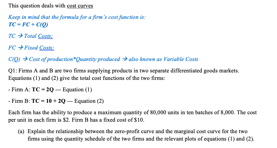This question deals with cost curves
Keep in mind that the formula for a firm's cost function is:
TC= FC + C(Q)
TC → Total Costs:
FC →Fixed Costs:
C(Q) → Cost of production*Quantity produced → also known as Variable Costs
Q1: Firms A and B are two firms supplying products in two separate differentiated goods markets.
Equations (1) and (2) give the total cost functions of the two firms:
- Firm A: TC = 2Q --- Equation (1)
- Firm B: TC = 10 + 2Q --- Equation (2)
Each firm has the ability to produce a maximum quantity of 80,000 units in ten batches of 8,000. The cost
per unit in each firm is $2. Firm B has a fixed cost of $10.
(a) Explain the relationship between the zero-profit curve and the marginal cost curve for the two
firms using the quantity schedule of the two firms and the relevant plots of equations (1) and (2).
