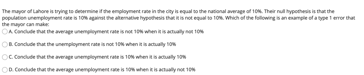 The mayor of Lahore is trying to determine if the employment rate in the city is equal to the national average of 10%. Their null hypothesis is that the
population unemployment rate is 10% against the alternative hypothesis that it is not equal to 10%. Which of the following is an example of a type 1 error that
the mayor can make:
O A. Conclude that the average unemployment rate is not 10% when it is actually not 10%
B. Conclude that the unemployment rate is not 10% when it is actually 10%
C. Conclude that the average unemployment rate is 10% when it is actually 10%
D. Conclude that the average unemployment rate is 10% when it is actually not 10%
