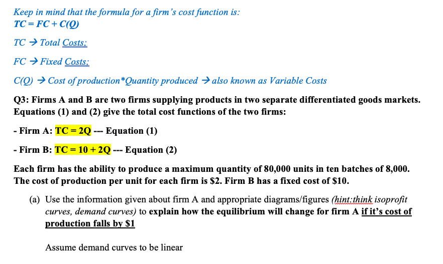 Keep in mind that the formula for a firm's cost function is:
TC = FC+ C(Q)
TC → Total Costs:
FC → Fixed Costs:
C(Q) → Cost of production*Quantity produced → also known as Variable Costs
Q3: Firms A and B are two firms supplying products in two separate differentiated goods markets.
Equations (1) and (2) give the total cost functions of the two firms:
- Firm A: TC = 2Q --- Equation (1)
- Firm B: TC = 10 + 2Q --- Equation (2)
Each firm has the ability to produce a maximum quantity of 80,000 units in ten batches of 8,000.
The cost of production per unit for each firm is $2. Firm B has a fixed cost of $10.
(a) Use the information given about firm A and appropriate diagrams/figures (hint:think isoprofit
curves, demand curves) to explain how the equilibrium will change for firm A if it's cost of
production falls by $1
Assume demand curves to be linear
