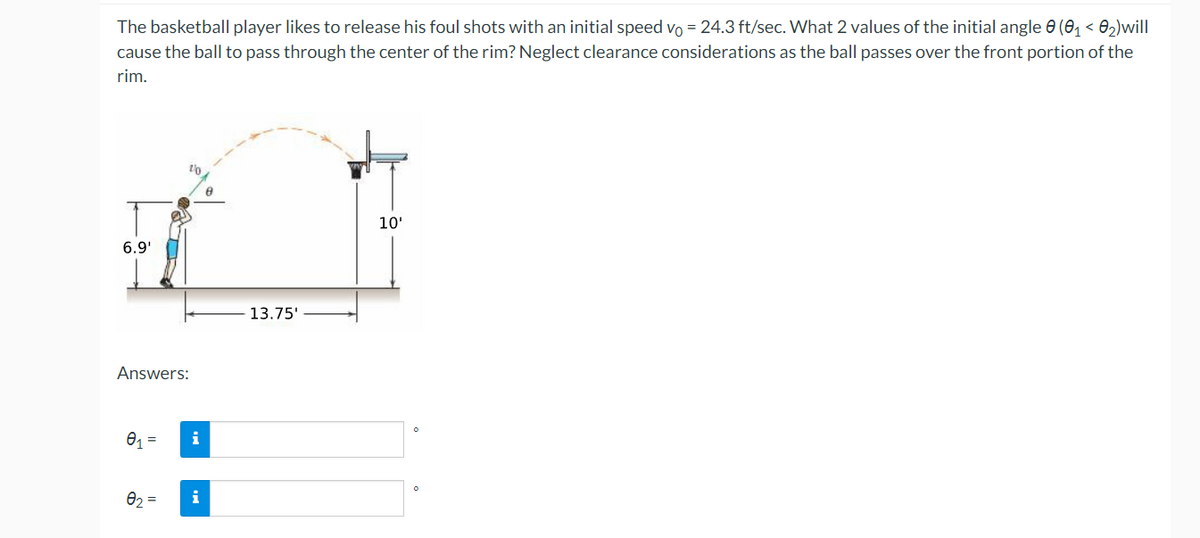 The basketball player likes to release his foul shots with an initial speed vo = 24.3 ft/sec. What 2 values of the initial angle e (0, < 0,)will
cause the ball to pass through the center of the rim? Neglect clearance considerations as the ball passes over the front portion of the
rim.
10'
6.9'
13.75'
Answers:
i
02 =
i
