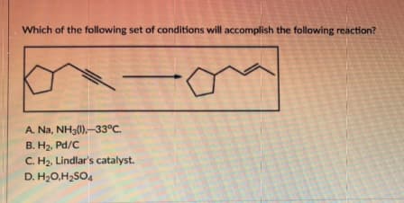 Which of the following set of conditions will accomplish the following reaction?
A. Na, NH3(1),-33°C.
B. H₂, Pd/C
C.
D. H₂O,H₂SO4
H₂, Lindlar's catalyst.