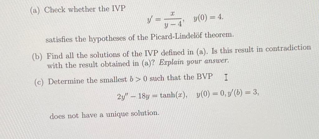 (a) Check whether the IVP
X
y'
y(0) = 4.
Y-4
satisfies the hypotheses of the Picard-Lindelöf theorem.
(b) Find all the solutions of the IVP defined in (a). Is this result in contradiction
with the result obtained in (a)? Explain your answer.
(c) Determine the smallest b>0 such that the BVP
I
2y" - 18y = tanh(x), y(0) = 0, y' (b) = 3,
does not have a unique solution.