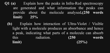 Q1 (a)
Explain how the peaks in Infra-Red spectroscopy
are generated and what information the peaks can
provide about the molecule analysed.(250 words
limit)
25%
(b)
Explain how interaction of Ultra-Violet / Visible
light with a molecule produces an absorbance and hence
a peak, indicating what parts of a molecule can absorb
this
radiation.
(250
words
limit)
(25%)