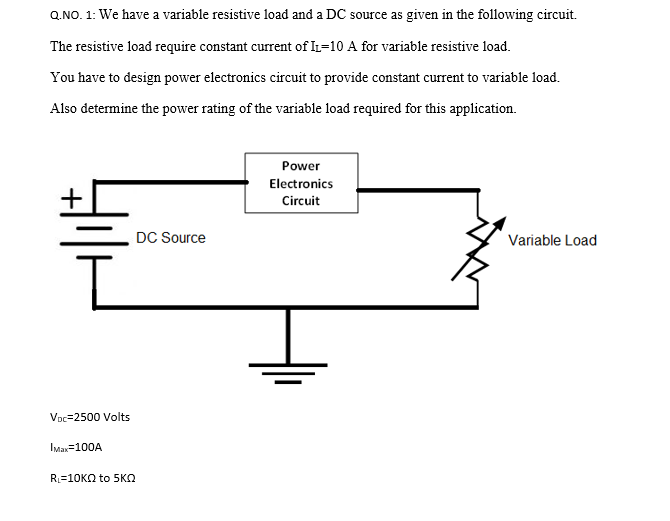 Q.NO. 1: We have a variable resistive load and a DC source as given in the following circuit.
The resistive load require constant current of IL-10 A for variable resistive load.
You have to design power electronics circuit to provide constant current to variable load.
Also determine the power rating of the variable load required for this application.
+
VDC-2500 Volts
Max=100A
R₁-10KQ to 5KQ
DC Source
Power
Electronics
Circuit
Variable Load