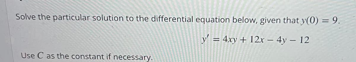 Solve the particular solution to the differential equation below, given that y(0) = 9.
y' = 4xy + 12x - 4y - 12
Use C as the constant if necessary.